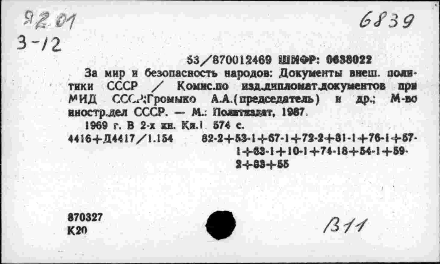 ﻿я,101 3-/2
6/39
53/870012469 ШИФР: 0638022
За мир и безопасность народов: Документы внеш, политики СССР / Комнс.по издлипломатлокументов при МИД СССР.'Громыко АА.( председатель) и др.; М-во иностр.дел СССР. — М.. Пслиткздат, 1987.
1969 г. В 2-х кн. Кя.1 874 с.
44164-Д4417/1.154	82-24-83-14-67-14-72-24-81 -14-76-14-57-
14-63-14-10-14-74-184-54-14-59-24-834-55
870327 К20
